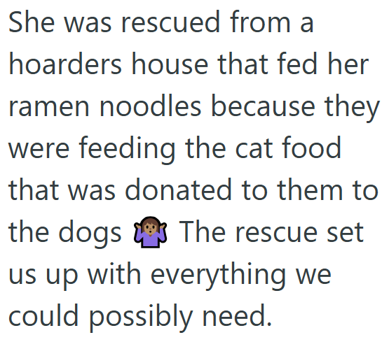 She was rescued from a hoarders house that fed her ramen noodles because they were feeding the cat food that was donated to them to the dogs The rescue set us up with everything we could possibly need.