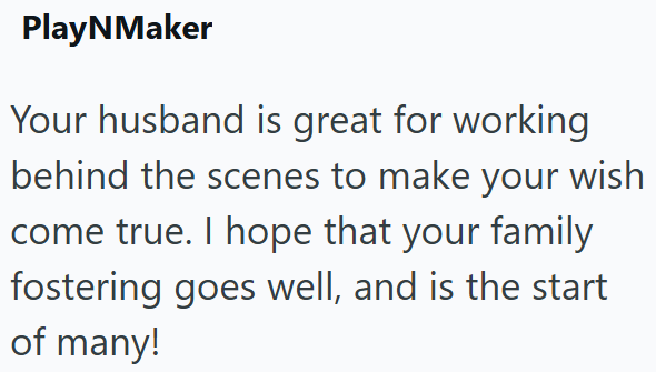 PlayNMaker Your husband is great for working behind the scenes to make your wish come true. I hope that your family fostering goes well, and is the start of many!