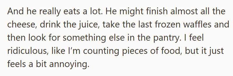 And he really eats a lot. He might finish almost all the cheese, drink the juice, take the last frozen waffles and then look for something else in the pantry. I feel ridiculous, like I'm counting pieces of food, but it just feels a bit annoying.