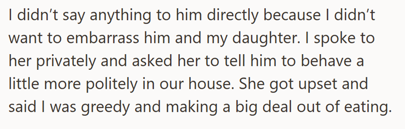 I didn't say anything to him directly because I didn't want to embarrass him and my daughter. I spoke to her privately and asked her to tell him to behave a little more politely in our house. She got upset and said I was greedy and making a big deal out of eating.