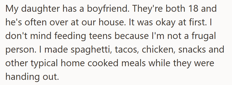 My daughter has a boyfriend. They're both 18 and he's often over at our house. It was okay at first. I don't mind feeding teens because I'm not a frugal person. I made spaghetti, tacos, chicken, snacks and other typical home cooked meals while they were handing out.