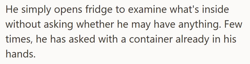 He simply opens fridge to examine what's inside without asking whether he may have anything. Few times, he has asked with a container already in his hands.