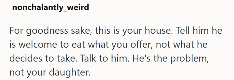 nonchalantly_weird For goodness sake, this is your house. Tell him he is welcome to eat what you offer, not what he decides to take. Talk to him. He's the problem, not your daughter.