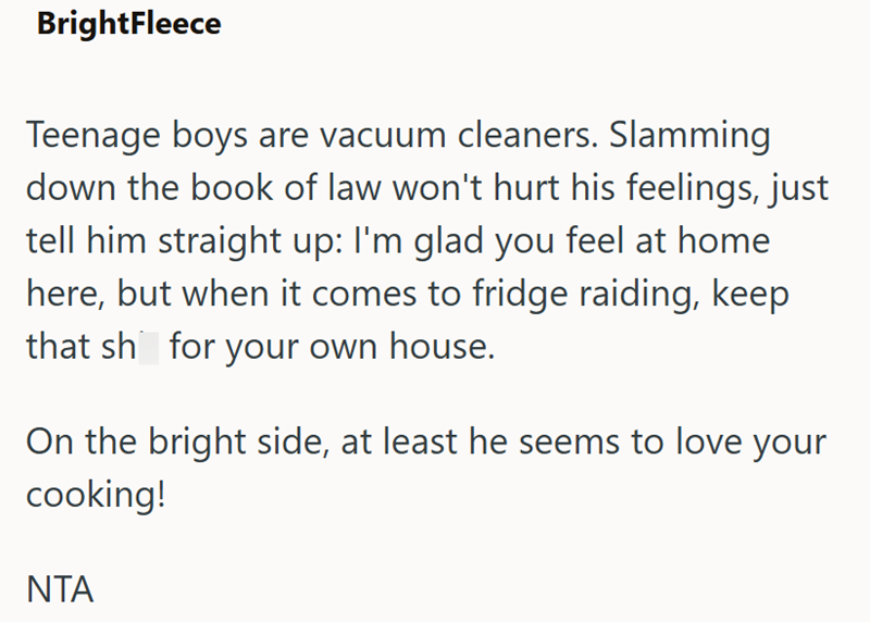 BrightFleece Teenage boys are vacuum cleaners. Slamming down the book of law won't hurt his feelings, just tell him straight up: I'm glad you feel at home here, but when it comes to fridge raiding, keep that sh for your own house. On the bright side, at least he seems to love your cooking! NTA