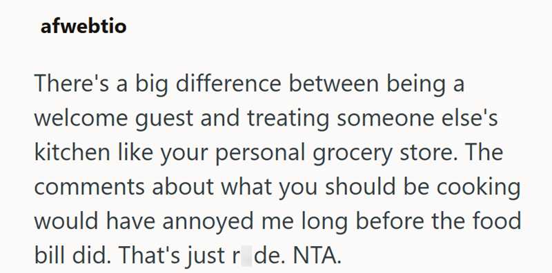 afwebtio There's a big difference between being a welcome guest and treating someone else's kitchen like your personal grocery store. The comments about what you should be cooking would have annoyed me long before the food bill did. That's just r_de. NTA.