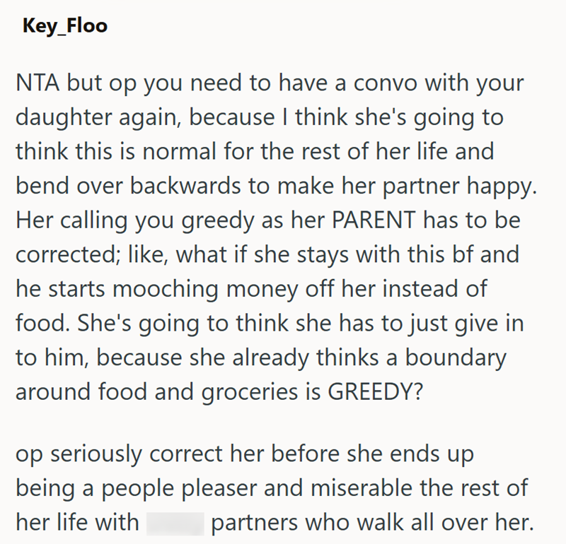 Key_Floo NTA but op you need to have a convo with your daughter again, because I think she's going to think this is normal for the rest of her life and bend over backwards to make her partner happy. Her calling you greedy as her PARENT has to be corrected; like, what if she stays with this bf and he starts mooching money off her instead of food. She's going to think she has to just give in to him, because she already thinks a boundary around food and groceries is GREEDY? op seriously correct her
