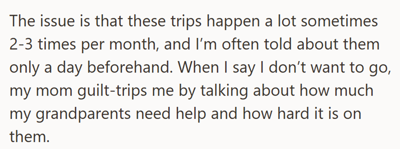 The issue is that these trips happen a lot sometimes 2-3 times per month, and I'm often told about them only a day beforehand. When I say I don't want to go, my mom guilt-trips me by talking about how much my grandparents need help and how hard it is on them.