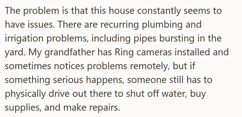 The problem is that this house constantly seems to have issues. There are recurring plumbing and irrigation problems, including pipes bursting in the yard. My grandfather has Ring cameras installed and sometimes notices problems remotely, but if something serious happens, someone still has to physically drive out there to shut off water, buy supplies, and make repairs.