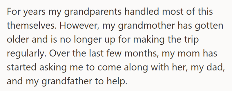 For years my grandparents handled most of this themselves. However, my grandmother has gotten older and is no longer up for making the trip. regularly. Over the last few months, my mom has started asking me to come along with her, my dad, and my grandfather to help.