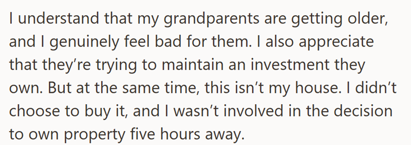 I understand that my grandparents are getting older, and I genuinely feel bad for them. I also appreciate that they're trying to maintain an investment they own. But at the same time, this isn't my house. I didn't choose to buy it, and I wasn't involved in the decision to own property five hours away.