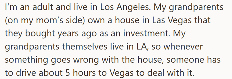 I'm an adult and live in Los Angeles. My grandparents (on my mom's side) own a house in Las Vegas that they bought years ago as an investment. My grandparents themselves live in LA, so whenever something goes wrong with the house, someone has to drive about 5 hours to Vegas to deal with it.