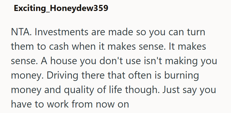 Exciting Honeydew359 NTA. Investments are made so you can turn them to cash when it makes sense. It makes sense. A house you don't use isn't making you money. Driving there that often is burning. money and quality of life though. Just say you have to work from now on