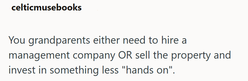 celticmusebooks You grandparents either need to hire a management company OR sell the property and invest in something less "hands on".
