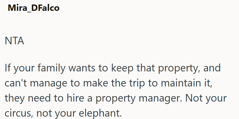 Mira_DFalco NTA If your family wants to keep that property, and can't manage to make the trip to maintain it, they need to hire a property manager. Not your circus, not your elephant.