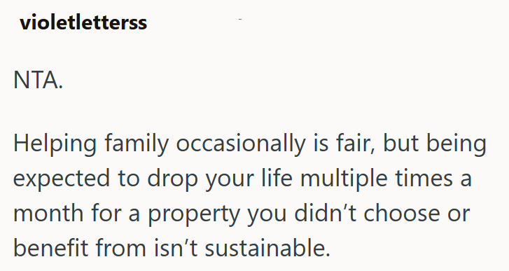 violetletterss NTA. Helping family occasionally is fair, but being expected to drop your life multiple times a month for a property you didn't choose or benefit from isn't sustainable.