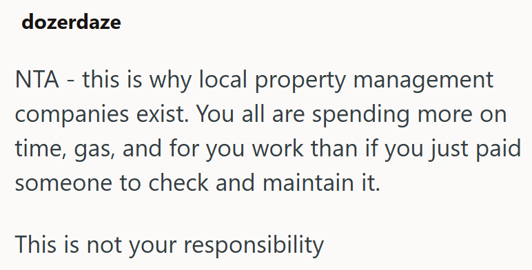 dozerdaze NTA - this is why local property management companies exist. You all are spending more on time, gas, and for you work than if you just paid someone to check and maintain it. This is not your responsibility