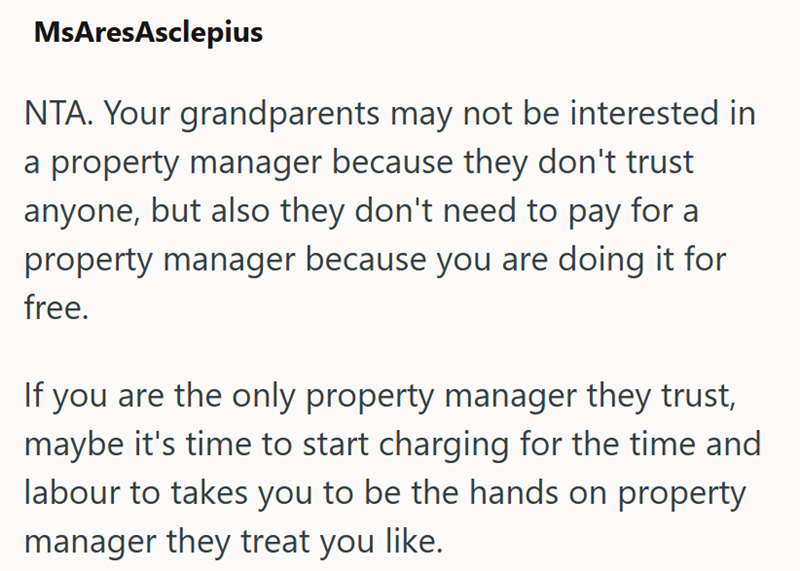 MsAresAsclepius NTA. Your grandparents may not be interested in property manager because they don't trust anyone, but also they don't need to pay for a property manager because you are doing it for free. If you are the only property manager they trust, maybe it's time to start charging for the time and labour to takes you to be the hands on property manager they treat you like.