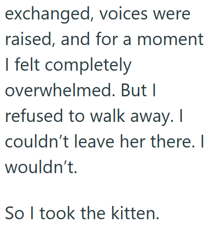 exchanged, voices were raised, and for a moment I felt completely overwhelmed. But I refused to walk away. I couldn't leave her there. I wouldn't. So I took the kitten.