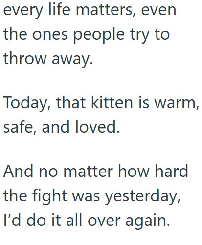 every life matters, even the ones people try to throw away. Today, that kitten is warm, safe, and loved. And no matter how hard the fight was yesterday, I'd do it all over again.