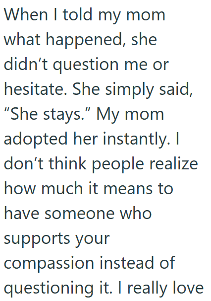When I told my mom what happened, she didn't question me or hesitate. She simply said, "She stays." My mom adopted her instantly. I don't think people realize how much it means to have someone who supports your compassion instead of questioning it. I really love