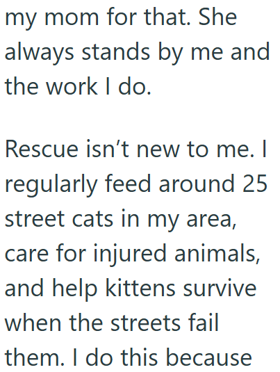 my mom for that. She always stands by me and the work I do. Rescue isn't new to me. I regularly feed around 25 street cats in my area, care for injured animals, and help kittens survive when the streets fail them. I do this because