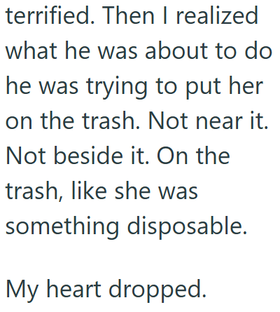 terrified. Then I realized what he was about to do he was trying to put her on the trash. Not near it. Not beside it. On the trash, like she was something disposable. My heart dropped.