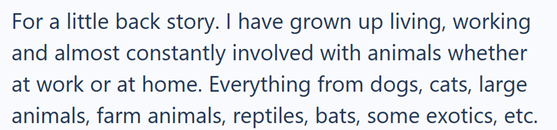 For a little back story. I have grown up living, working and almost constantly involved with animals whether at work or at home. Everything from dogs, cats, large animals, farm animals, reptiles, bats, some exotics, etc.