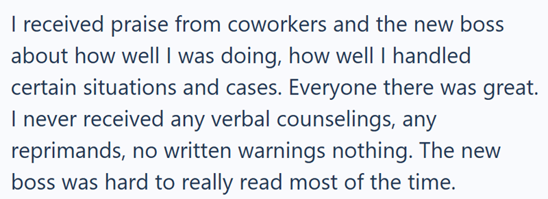 I received praise from coworkers and the new boss about how well I was doing, how well I handled certain situations and cases. Everyone there was great. I never received any verbal counselings, any reprimands, no written warnings nothing. The new boss was hard to really read most of the time.