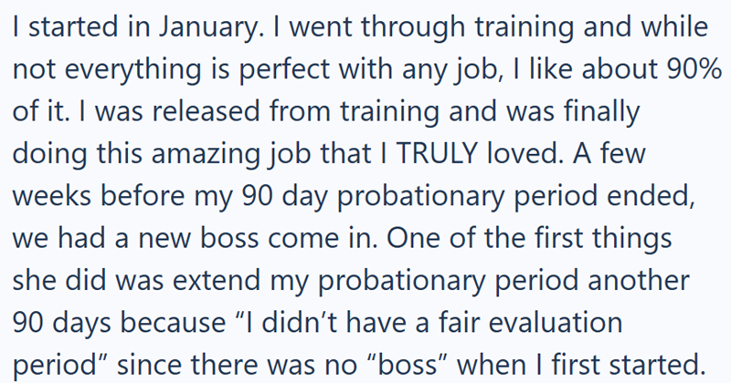 I started in January. I went through training and while not everything is perfect with any job, I like about 90% of it. I was released from training and was finally doing this amazing job that I TRULY loved. A few weeks before my 90 day probationary period ended, we had a new boss come in. One of the first things she did was extend my probationary period another 90 days because "I didn't have a fair evaluation period" since there was no "boss" when I first started.