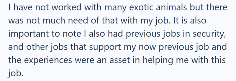 I have not worked with many exotic animals but there was not much need of that with my job. It is also important to note I also had previous jobs in security, and other jobs that support my now previous job and the experiences were an asset in helping me with this job.