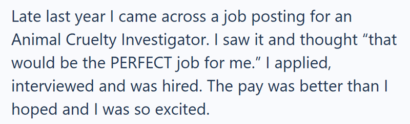 Late last year I came across a job posting for an Animal Cruelty Investigator. I saw it and thought "that would be the PERFECT job for me." I applied, interviewed and was hired. The pay was better than I hoped and I was so excited.