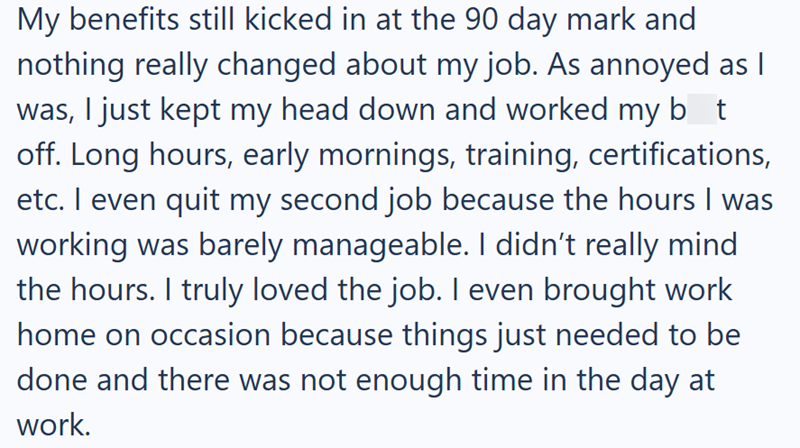 My benefits still kicked in at the 90 day mark and nothing really changed about my job. As annoyed as I was, I just kept my head down and worked my bot off. Long hours, early mornings, training, certifications, etc. I even quit my second job because the hours I was working was barely manageable. I didn't really mind the hours. I truly loved the job. I even brought work home on occasion because things just needed to be done and there was not enough time in the day at work.