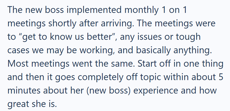 The new boss implemented monthly 1 on 1 meetings shortly after arriving. The meetings were to "get to know us better", any issues or tough cases we may be working, and basically anything. Most meetings went the same. Start off in one thing and then it goes completely off topic within about 5 minutes about her (new boss) experience and how great she is.