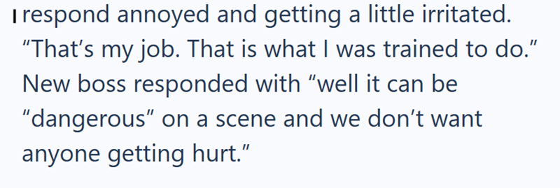 I respond annoyed and getting a little irritated. "That's my job. That is what I was trained to do." New boss responded with "well it can be "dangerous" on a scene and we don't want anyone getting hurt.”