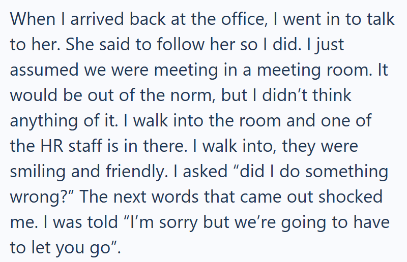 When I arrived back at the office, I went in to talk to her. She said to follow her so I did. I just assumed we were meeting in a meeting room. It would be out of the norm, but I didn't think anything of it. I walk into the room and one of the HR staff is in there. I walk into, they were smiling and friendly. I asked "did I do something wrong?" The next words that came out shocked me. I was told "I'm sorry but we're going to have to let you go".