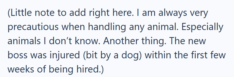 (Little note to add right here. I am always very precautious when handling any animal. Especially animals I don't know. Another thing. The new boss was injured (bit by a dog) within the first few weeks of being hired.)
