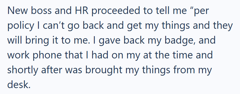 New boss and HR proceeded to tell me "per policy I can't go back and get my things and they will bring it to me. I gave back my badge, and work phone that I had on my at the time and shortly after was brought my things from my desk.
