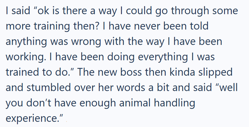 I said "ok is there a way I could go through some more training then? I have never been told anything was wrong with the way I have been working. I have been doing everything I was trained to do.” The new boss then kinda slipped and stumbled over her words a bit and said "well you don't have enough animal handling experience."