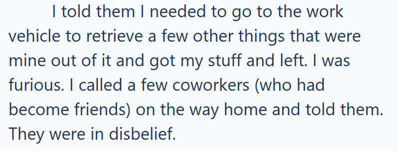 I told them I needed to go to the work vehicle to retrieve a few other things that were mine out of it and got my stuff and left. I was furious. I called a few coworkers (who had become friends) on the way home and told them. They were in disbelief.