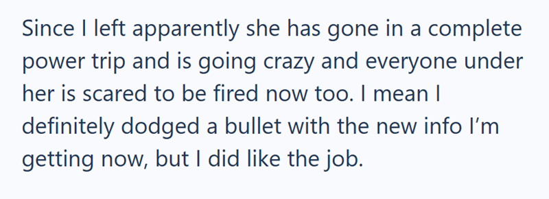 Since I left apparently she has gone in a complete power trip and is going crazy and everyone under her is scared to be fired now too. I mean I definitely dodged a bullet with the new info I'm getting now, but I did like the job.
