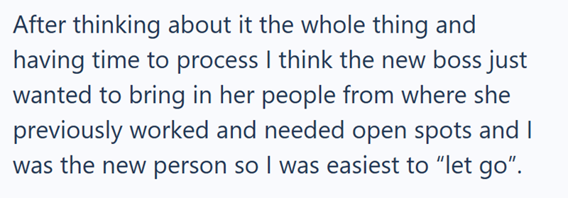 After thinking about it the whole thing and having time to process I think the new boss just wanted to bring in her people from where she previously worked and needed open spots and I was the new person so I was easiest to "let go".