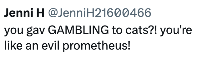 Jenni H @Jenni H21600466 you gav GAMBLING to cats?! you're like an evil prometheus!