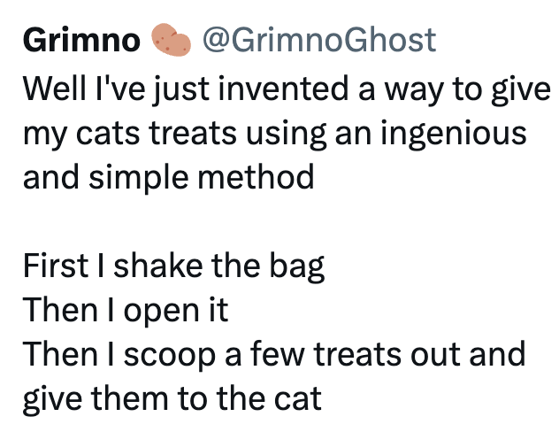 Grimno @GrimnoGhost Well I've just invented a way to give my cats treats using an ingenious and simple method First I shake the bag Then I open it Then I scoop a few treats out and give them to the cat