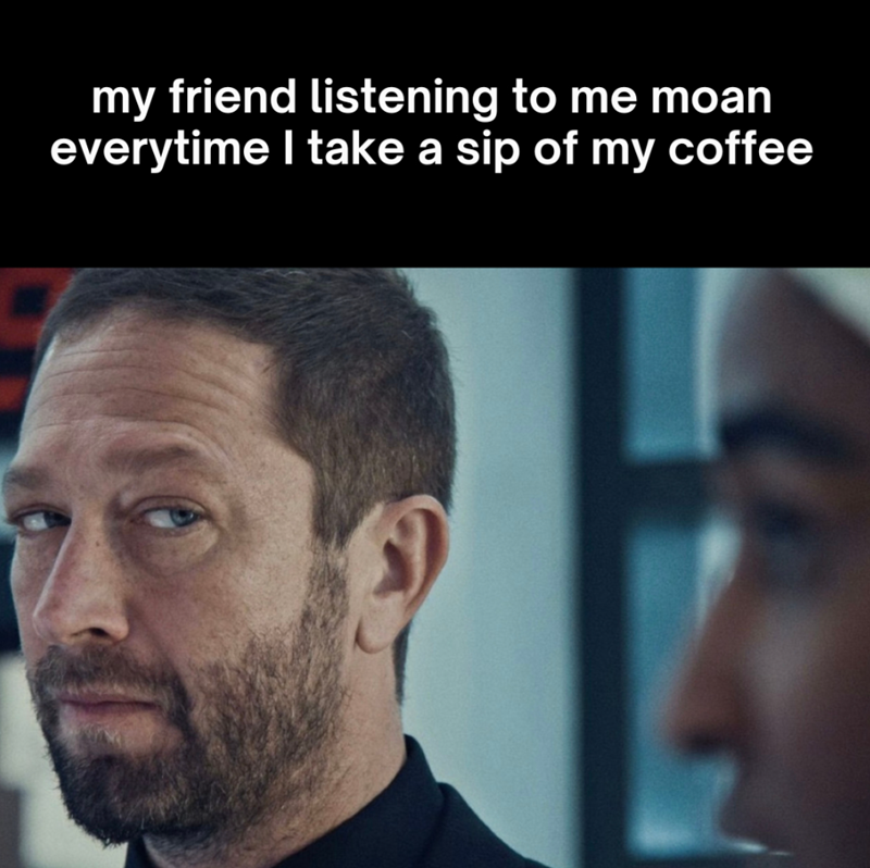 my friend listening to me moan everytime I take a sip of my coffee