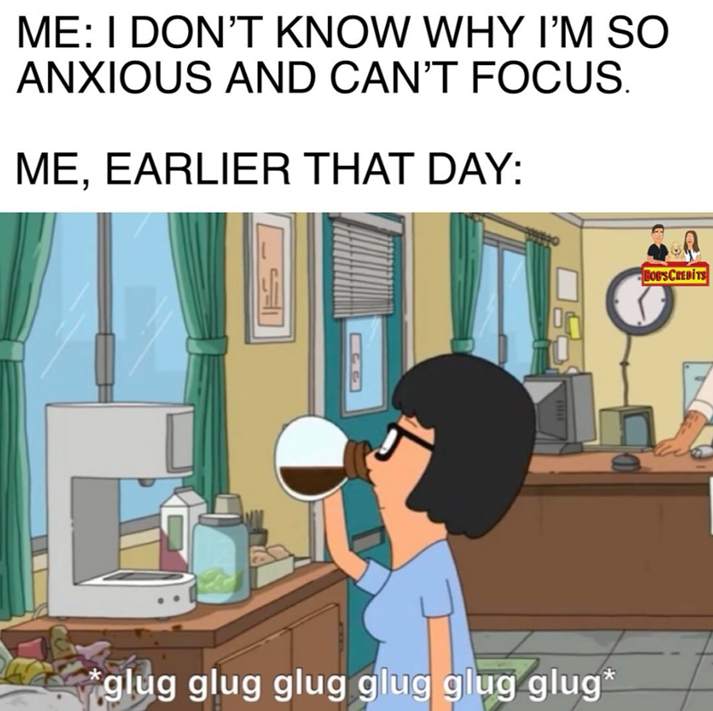 ME: I DON'T KNOW WHY I'M SO ANXIOUS AND CAN'T FOCUS. ME, EARLIER THAT DAY: *glug glug glug glug glug glug* BOB'S CREDITS