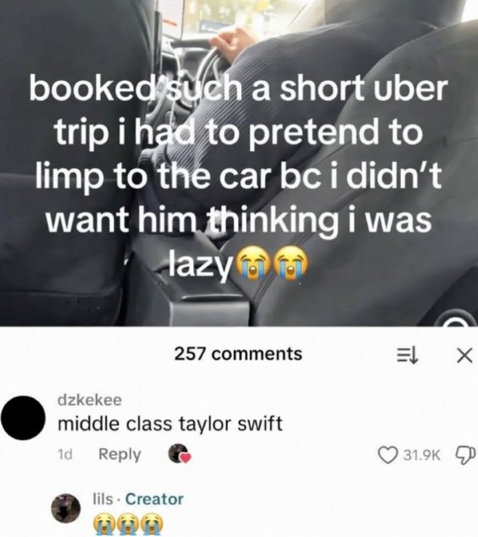 booked such a short uber trip i had to pretend to limp to the car bc i didn't want him thinking i was lazy dzkekee 257 comments middle class taylor swift 1d Reply lils - Creator 31.9K