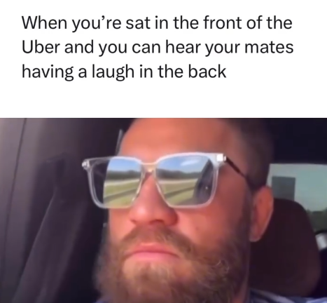 When you're sat in the front of the Uber and you can hear your mates having a laugh in the back