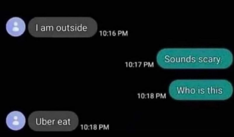 I am outside 10:16 PM Uber eat 10:18 PM Sounds scary. 10:17 PM Who is this 10:18 PM