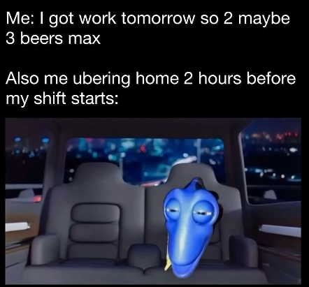 Me: I got work tomorrow so 2 maybe 3 beers max Also me ubering home 2 hours before my shift starts:
