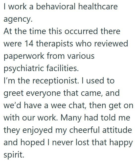 I work a behavioral healthcare agency. At the time this occurred there were 14 therapists who reviewed paperwork from various psychiatric facilities. I'm the receptionist. I used to greet everyone that came, and we'd have a wee chat, then get on with our work. Many had told me they enjoyed my cheerful attitude and hoped I never lost that happy spirit.